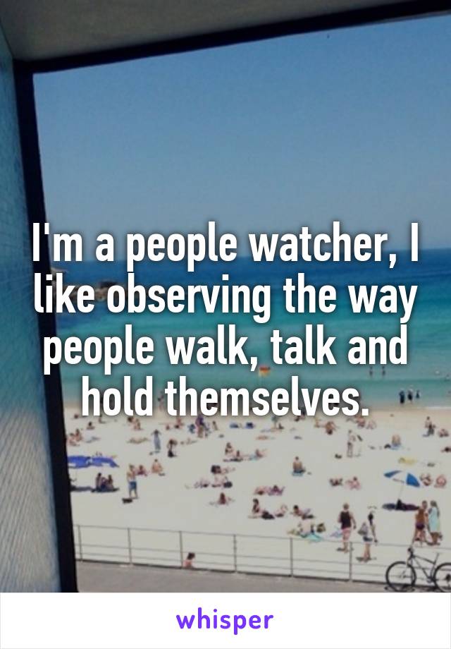 I'm a people watcher, I like observing the way people walk, talk and hold themselves.