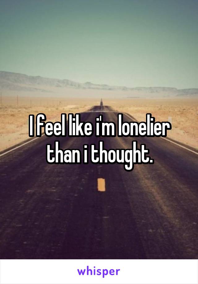 I feel like i'm lonelier than i thought.