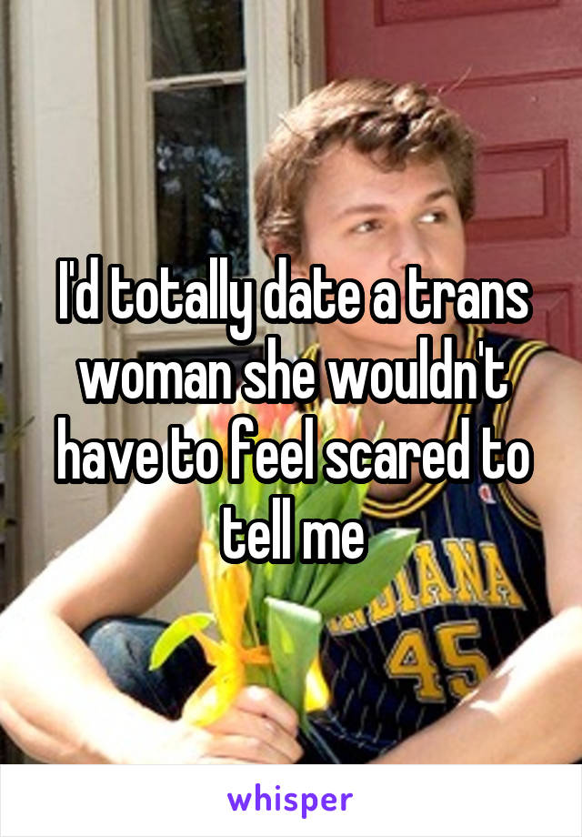 I'd totally date a trans woman she wouldn't have to feel scared to tell me