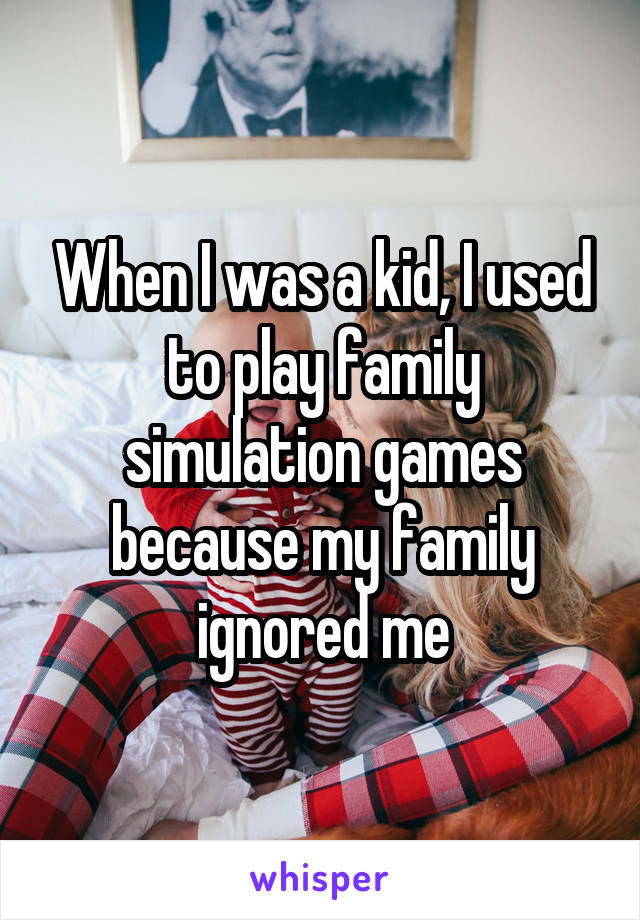 When I was a kid, I used to play family simulation games because my family ignored me