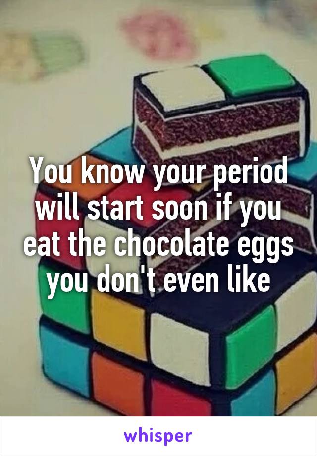 You know your period will start soon if you eat the chocolate eggs you don't even like