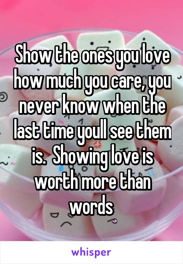 Show the ones you love how much you care, you never know when the last time youll see them is.  Showing love is worth more than words 