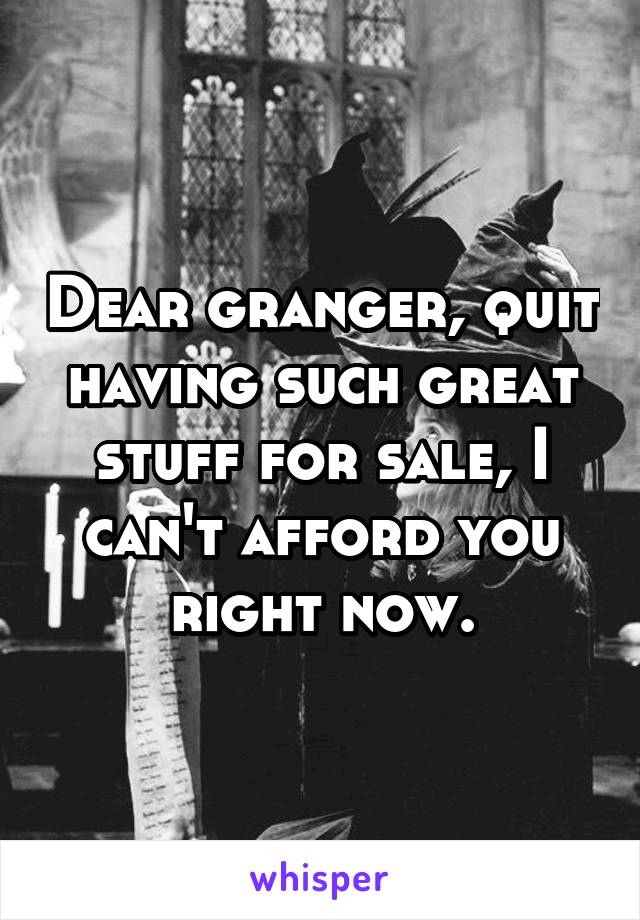 Dear granger, quit having such great stuff for sale, I can't afford you right now.