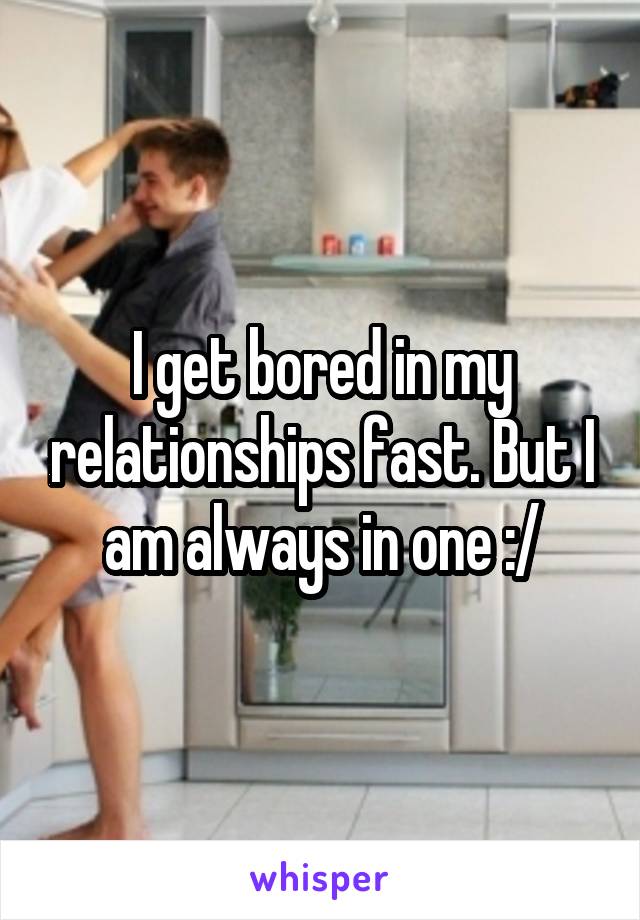 I get bored in my relationships fast. But I am always in one :/