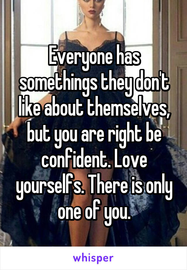 Everyone has somethings they don't like about themselves, but you are right be confident. Love yourselfs. There is only one of you.