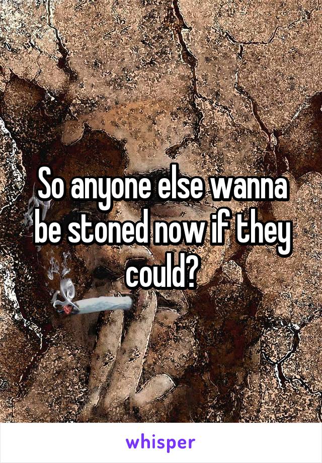 So anyone else wanna be stoned now if they could?