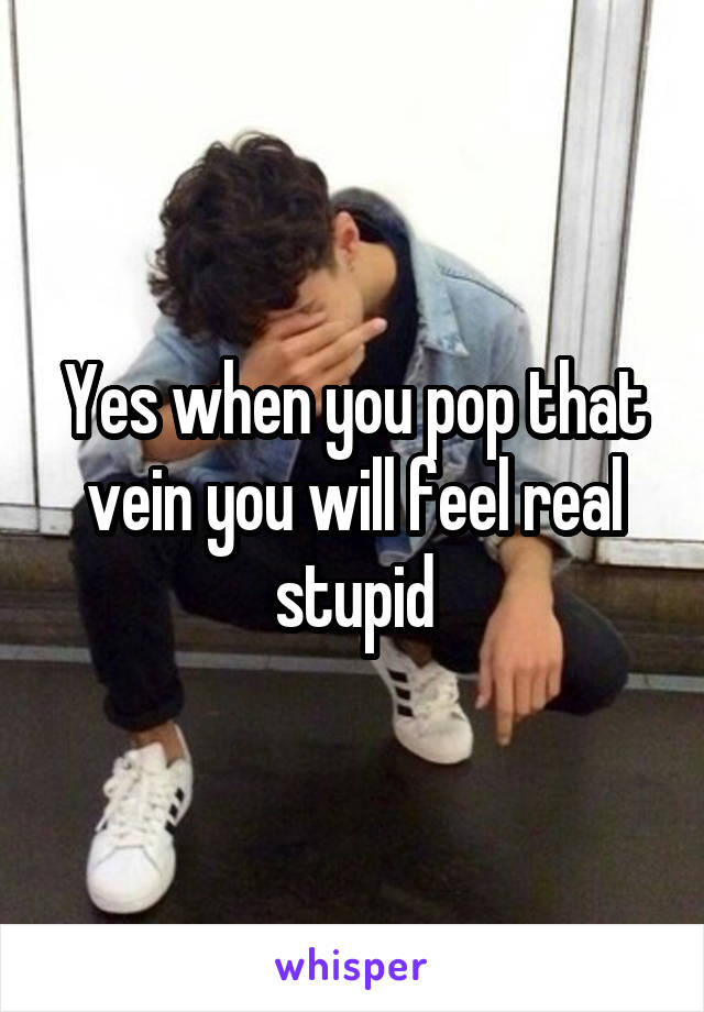 Yes when you pop that vein you will feel real stupid