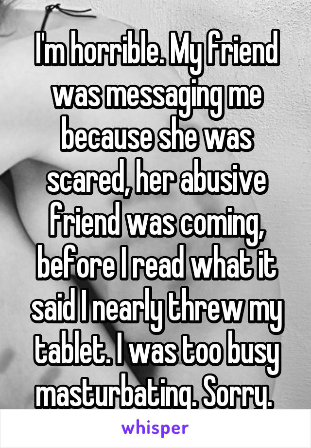 I'm horrible. My friend was messaging me because she was scared, her abusive friend was coming, before I read what it said I nearly threw my tablet. I was too busy masturbating. Sorry. 