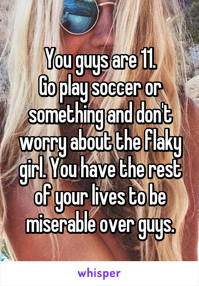 You guys are 11.
Go play soccer or something and don't worry about the flaky girl. You have the rest of your lives to be miserable over guys.