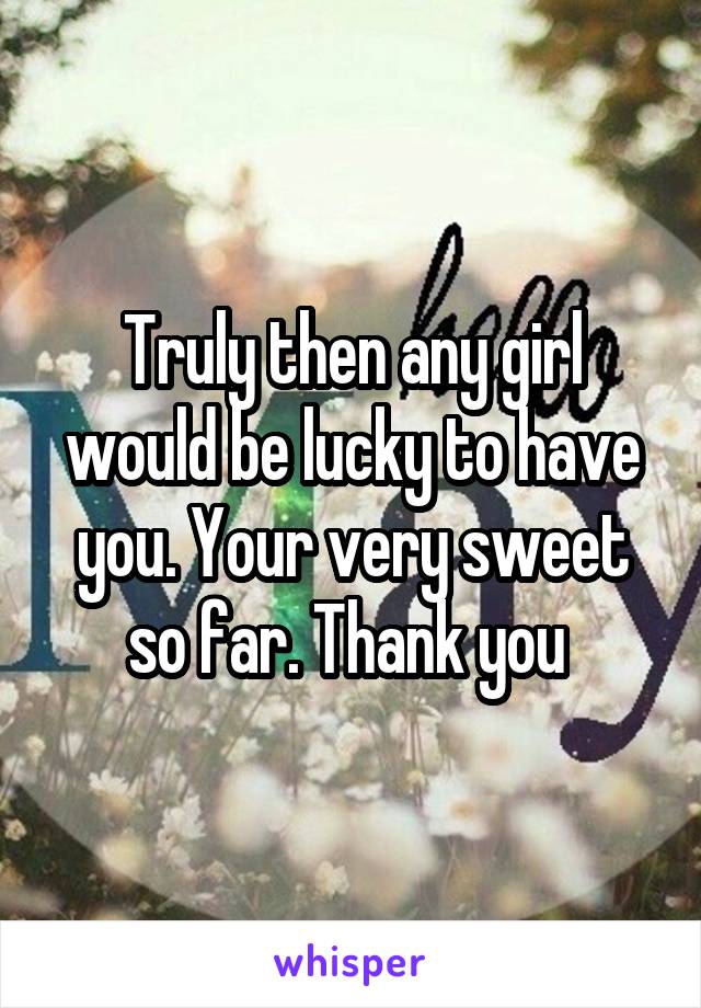 Truly then any girl would be lucky to have you. Your very sweet so far. Thank you 