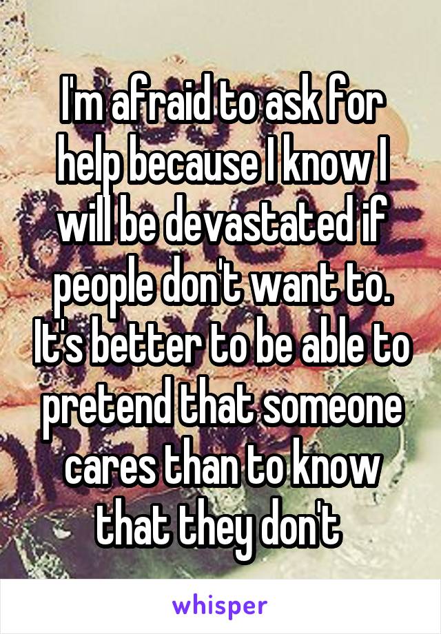 I'm afraid to ask for help because I know I will be devastated if people don't want to. It's better to be able to pretend that someone cares than to know that they don't 