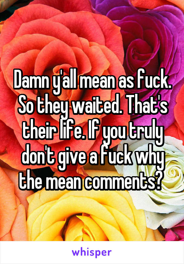 Damn y'all mean as fuck. So they waited. That's their life. If you truly don't give a fuck why the mean comments? 