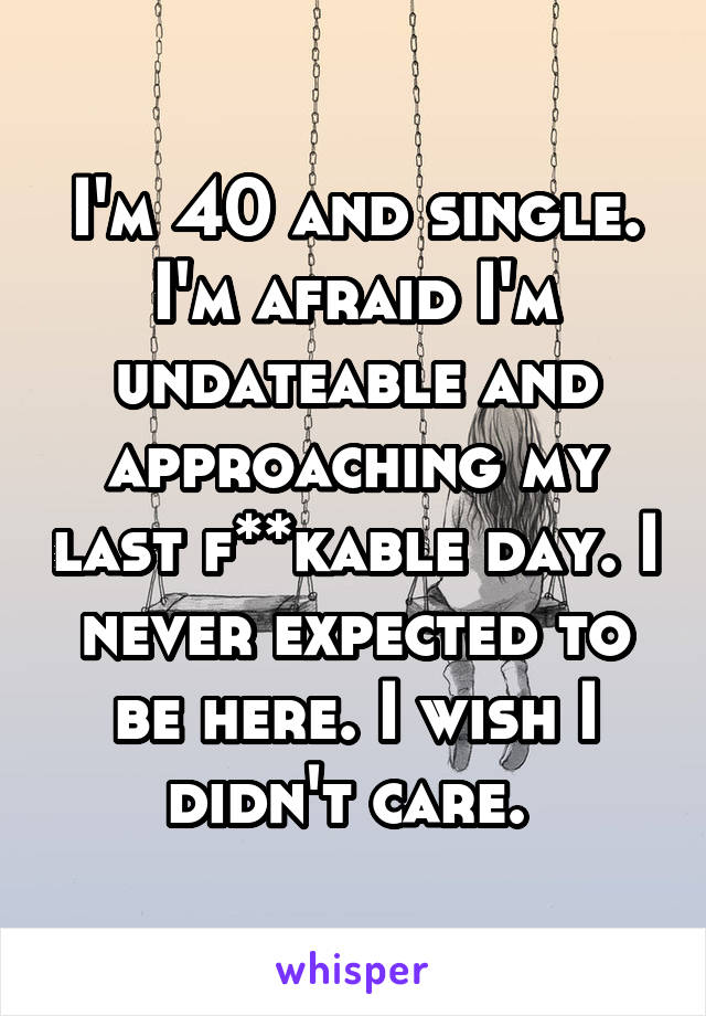 I'm 40 and single. I'm afraid I'm undateable and approaching my last f**kable day. I never expected to be here. I wish I didn't care. 