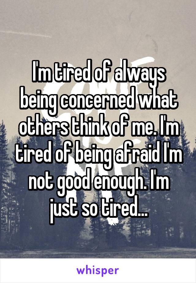 I'm tired of always being concerned what others think of me. I'm tired of being afraid I'm not good enough. I'm just so tired...