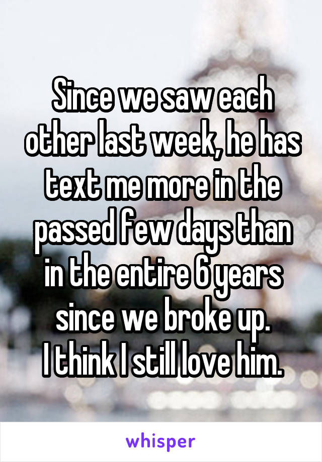 Since we saw each other last week, he has text me more in the passed few days than in the entire 6 years since we broke up.
I think I still love him.