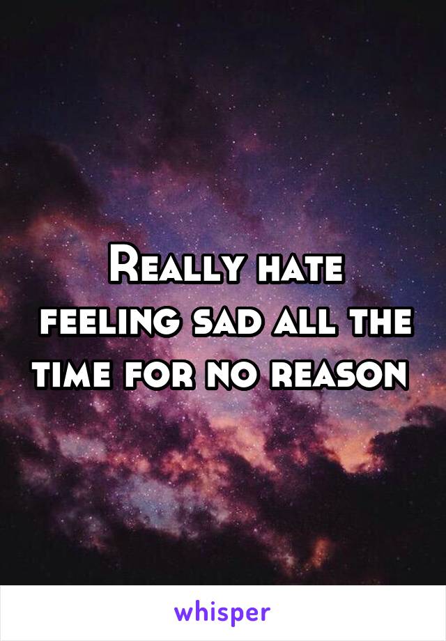 Really hate feeling sad all the time for no reason 