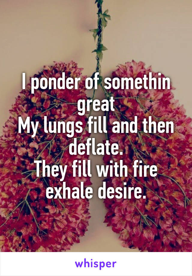 I ponder of somethin great
My lungs fill and then deflate.
They fill with fire exhale desire.