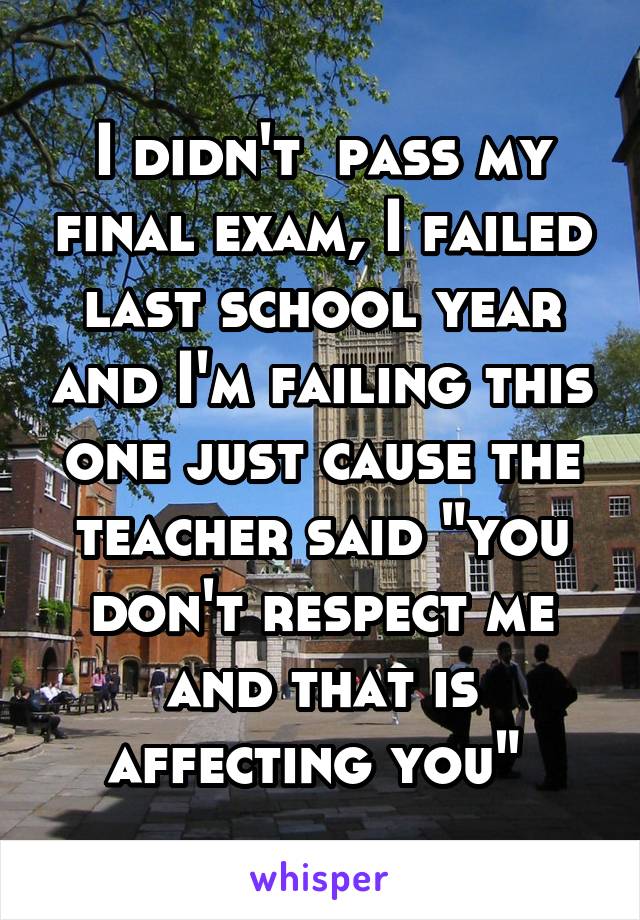 I didn't  pass my final exam, I failed last school year and I'm failing this one just cause the teacher said "you don't respect me and that is affecting you" 