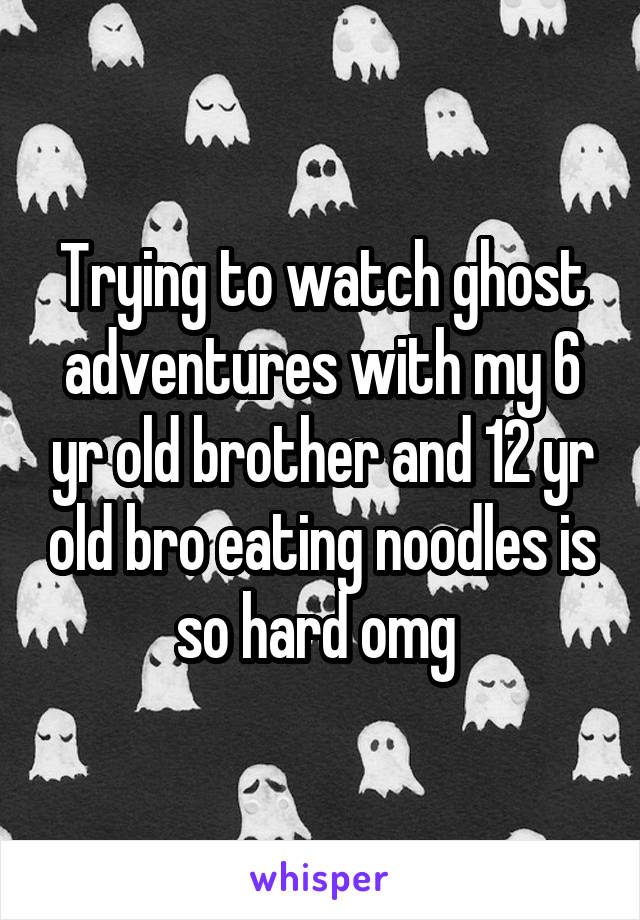 Trying to watch ghost adventures with my 6 yr old brother and 12 yr old bro eating noodles is so hard omg 