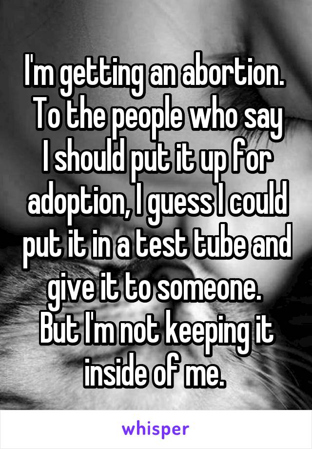 I'm getting an abortion. 
To the people who say I should put it up for adoption, I guess I could put it in a test tube and give it to someone. 
But I'm not keeping it inside of me. 