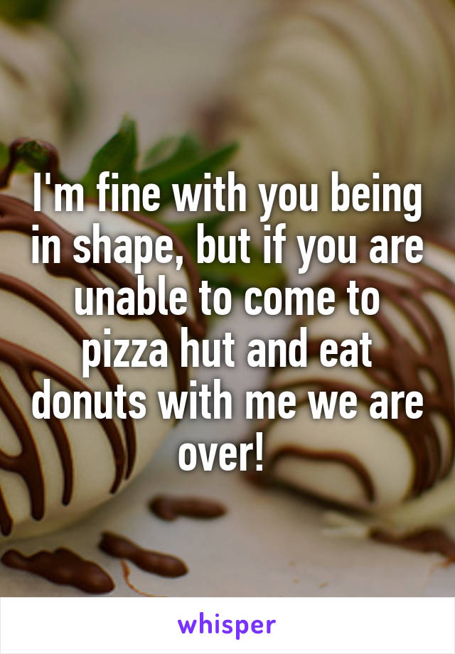 I'm fine with you being in shape, but if you are unable to come to pizza hut and eat donuts with me we are over! 