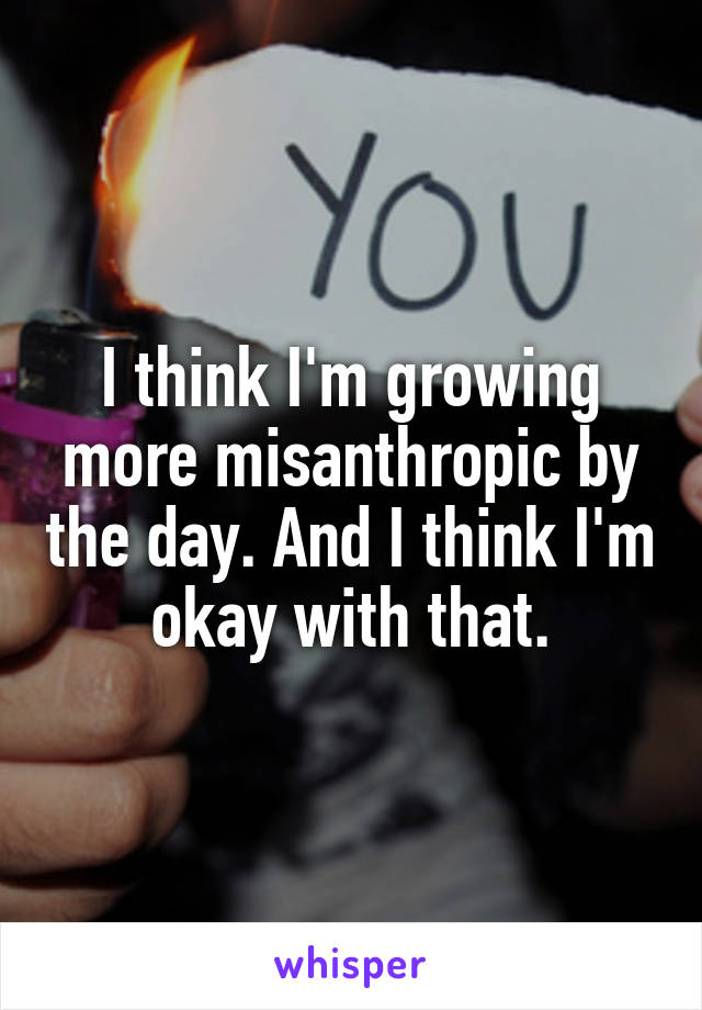 I think I'm growing more misanthropic by the day. And I think I'm okay with that.