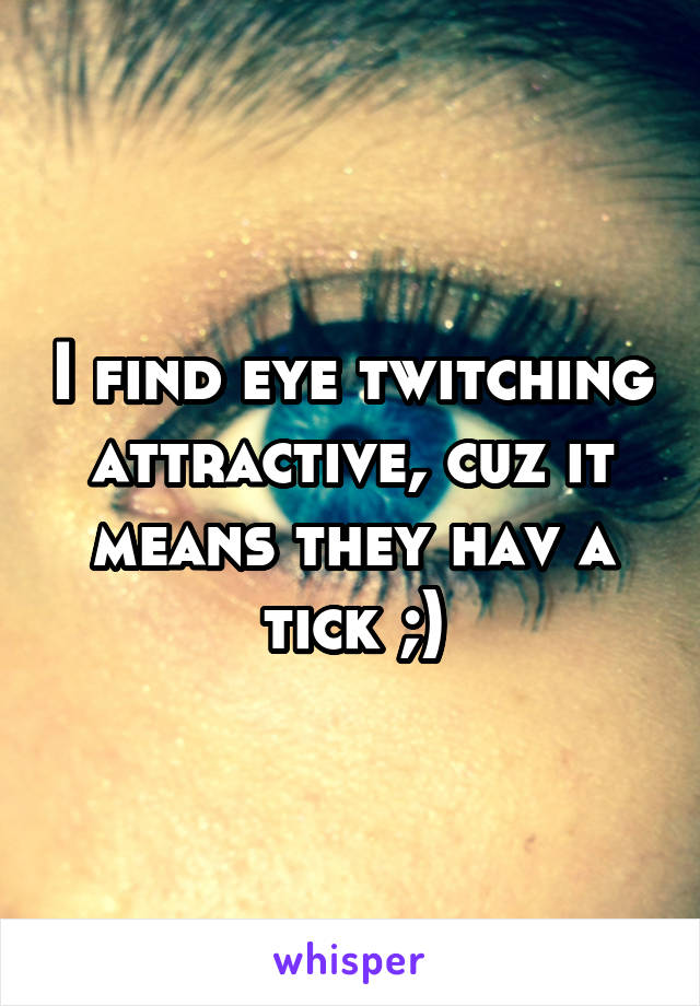 I find eye twitching attractive, cuz it means they hav a tick ;)