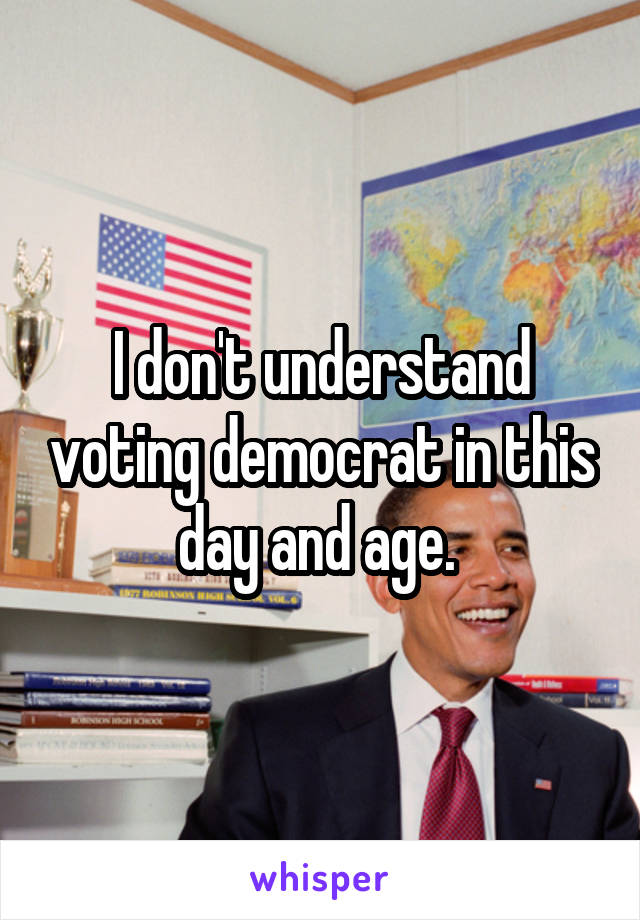 I don't understand voting democrat in this day and age. 