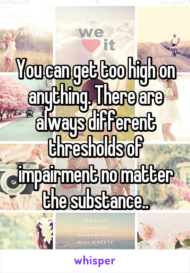 You can get too high on anything. There are always different thresholds of impairment no matter the substance..