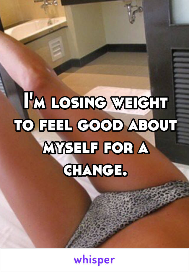 I'm losing weight to feel good about myself for a change.