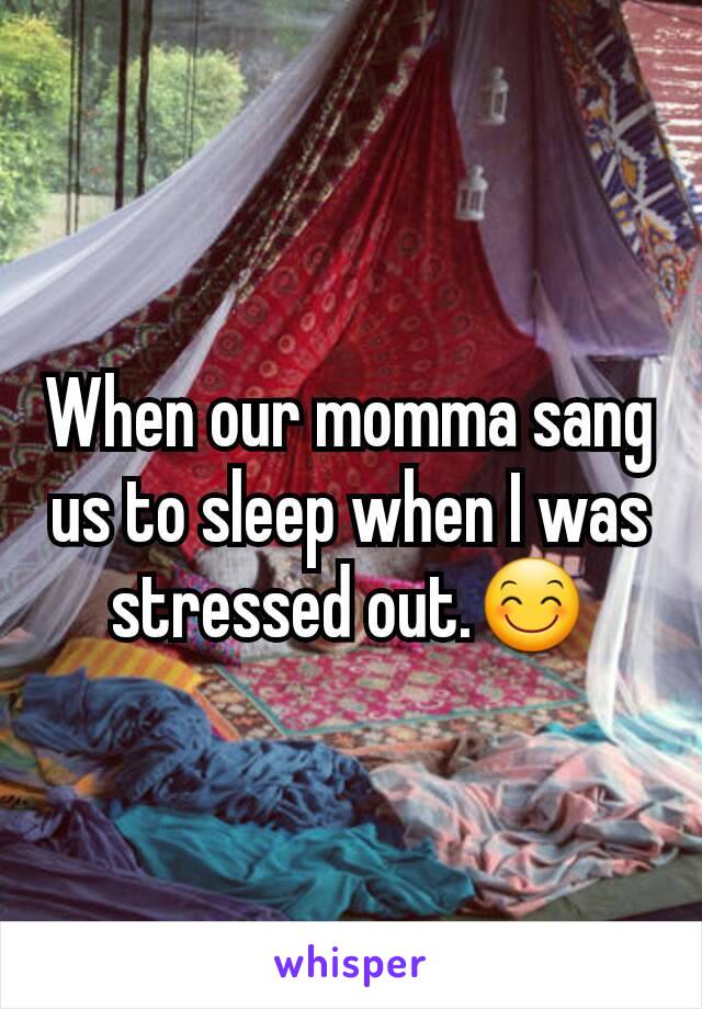 When our momma sang us to sleep when I was stressed out.😊