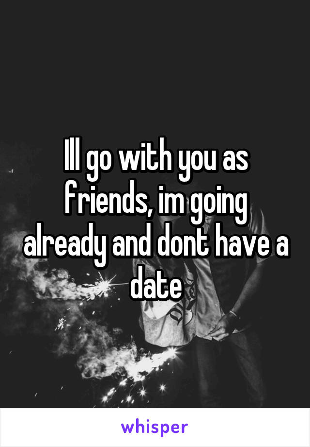 Ill go with you as friends, im going already and dont have a date