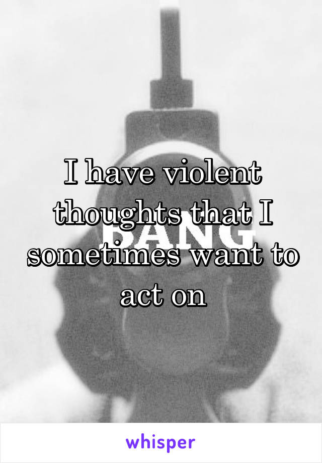 I have violent thoughts that I sometimes want to act on