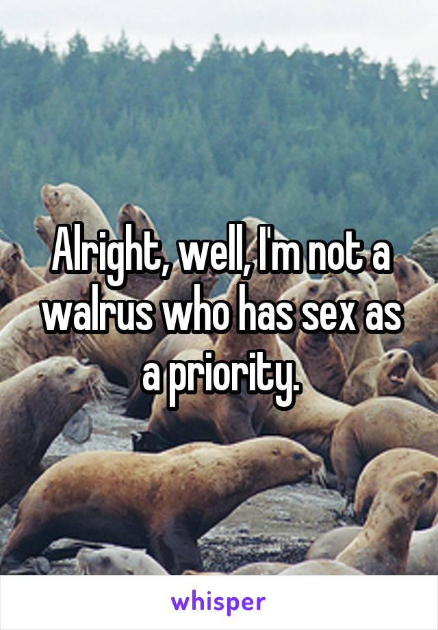 Alright, well, I'm not a walrus who has sex as a priority.