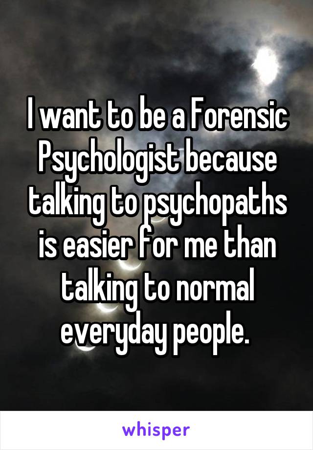 I want to be a Forensic Psychologist because talking to psychopaths is easier for me than talking to normal everyday people. 