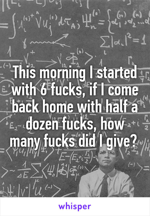 This morning I started with 6 fucks, if I come back home with half a dozen fucks, how many fucks did I give? 