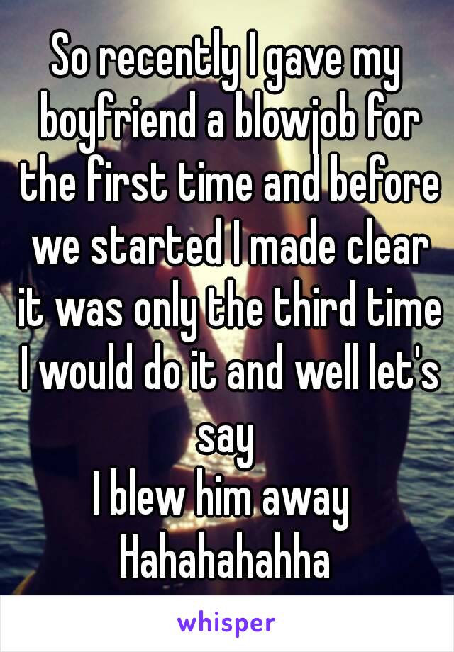 So recently I gave my boyfriend a blowjob for the first time and before we started I made clear it was only the third time I would do it and well let's say 
I blew him away 
Hahahahahha