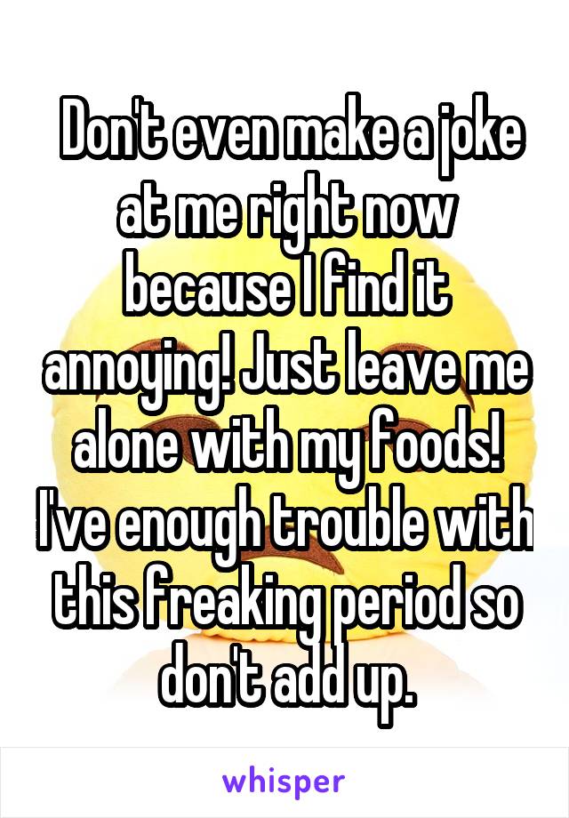  Don't even make a joke at me right now because I find it annoying! Just leave me alone with my foods! I've enough trouble with this freaking period so don't add up.