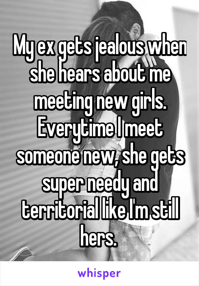 My ex gets jealous when she hears about me meeting new girls. Everytime I meet someone new, she gets super needy and territorial like I'm still hers. 