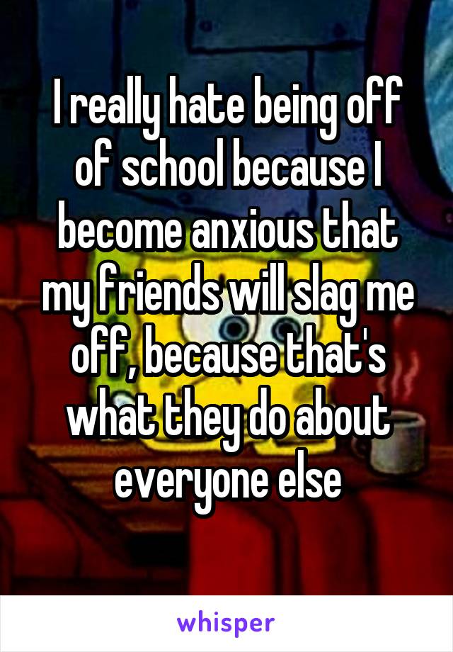 I really hate being off of school because I become anxious that my friends will slag me off, because that's what they do about everyone else
