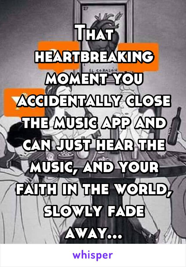 That heartbreaking moment you accidentally close the music app and can just hear the music, and your faith in the world, slowly fade away...