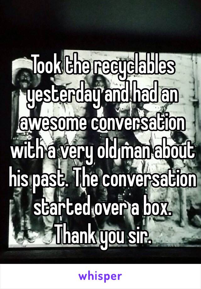 Took the recyclables yesterday and had an awesome conversation with a very old man about his past. The conversation started over a box.
Thank you sir.