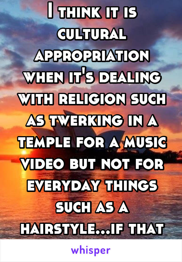 I think it is cultural appropriation when it's dealing with religion such as twerking in a temple for a music video but not for everyday things such as a hairstyle...if that makes sense