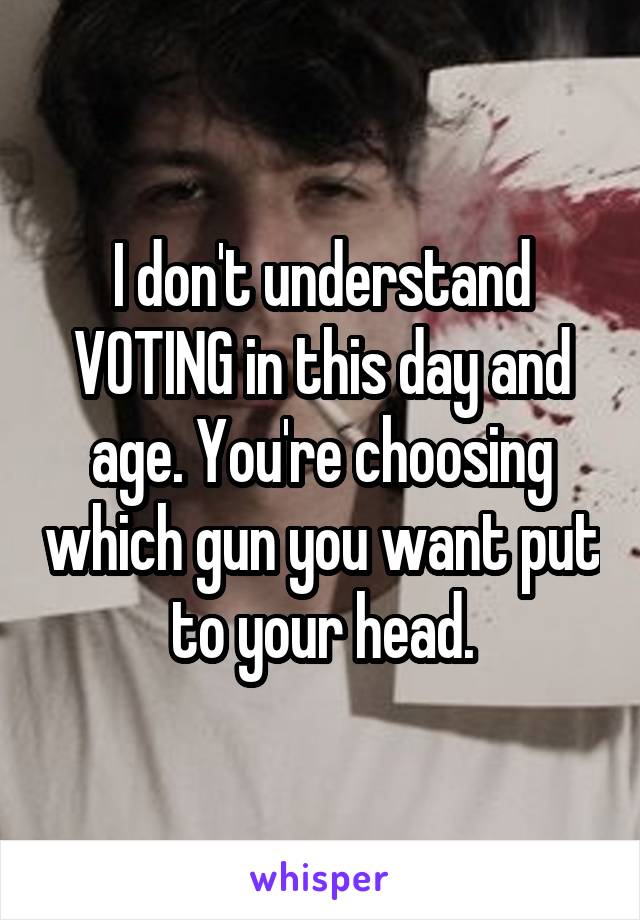 I don't understand VOTING in this day and age. You're choosing which gun you want put to your head.