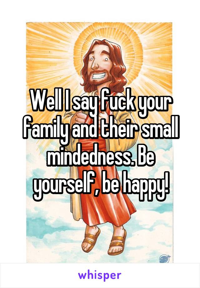 Well I say fuck your family and their small mindedness. Be yourself, be happy!