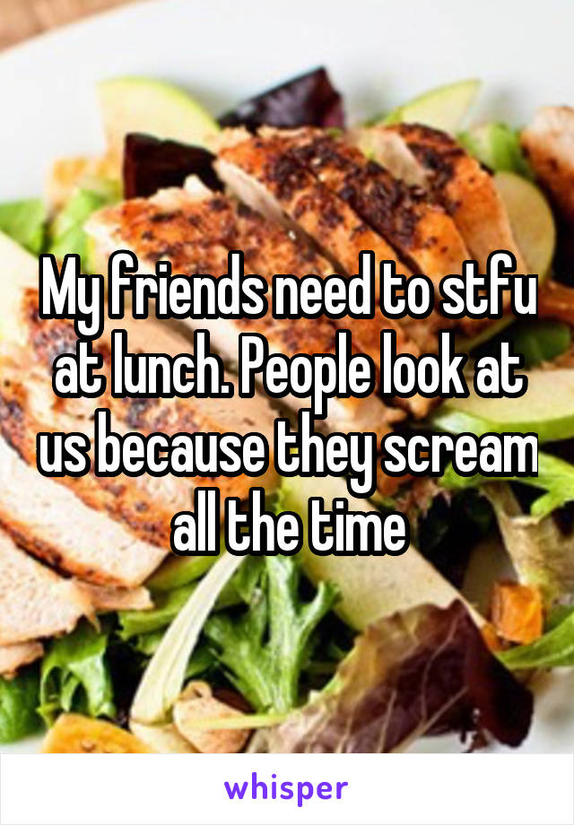 My friends need to stfu at lunch. People look at us because they scream all the time