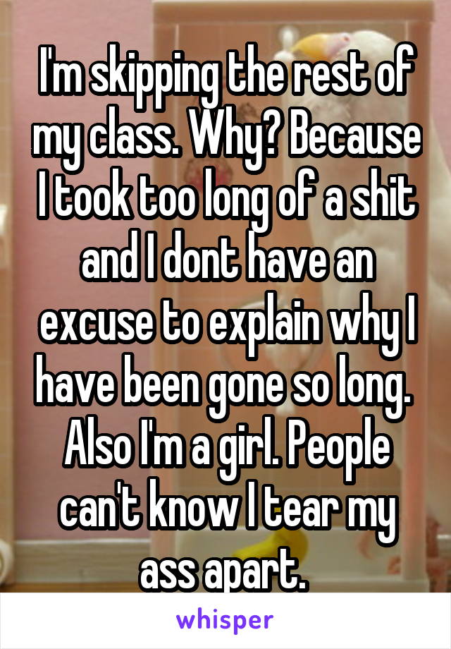 I'm skipping the rest of my class. Why? Because I took too long of a shit and I dont have an excuse to explain why I have been gone so long.  Also I'm a girl. People can't know I tear my ass apart. 