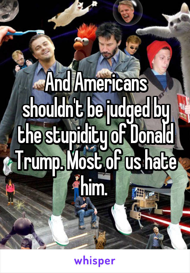 And Americans shouldn't be judged by the stupidity of Donald Trump. Most of us hate him. 