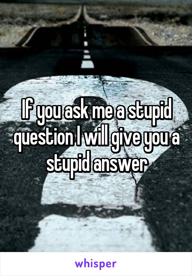 If you ask me a stupid question I will give you a stupid answer