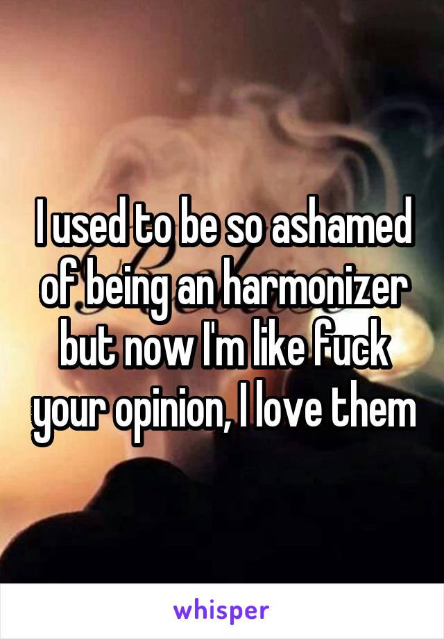 I used to be so ashamed of being an harmonizer
but now I'm like fuck your opinion, I love them